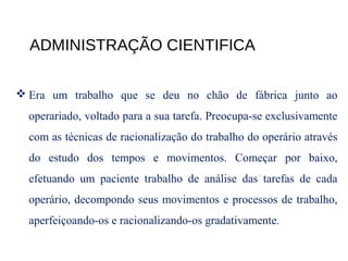 ADMINISTRAÇÃO CIENTIFICA
 Era um trabalho que se deu no chão de fábrica junto ao
operariado, voltado para a sua tarefa. Preocupa-se exclusivamente
com as técnicas de racionalização do trabalho do operário através
do estudo dos tempos e movimentos. Começar por baixo,
efetuando um paciente trabalho de análise das tarefas de cada
operário, decompondo seus movimentos e processos de trabalho,
aperfeiçoando-os e racionalizando-os gradativamente.
 
