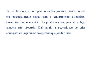 Foi verificado que um operário médio produzia menos do que
era potencialmente capaz com o equipamento disponível.
Conclui-se que o operário não produzia mais, pois seu colega
também não produzia. Daí surgiu a necessidade de criar
condições de pagar mais ao operário que produz mais
 
