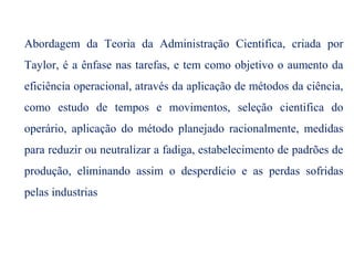 Abordagem da Teoria da Administração Cientifica, criada por
Taylor, é a ênfase nas tarefas, e tem como objetivo o aumento da
eficiência operacional, através da aplicação de métodos da ciência,
como estudo de tempos e movimentos, seleção cientifica do
operário, aplicação do método planejado racionalmente, medidas
para reduzir ou neutralizar a fadiga, estabelecimento de padrões de
produção, eliminando assim o desperdício e as perdas sofridas
pelas industrias
 