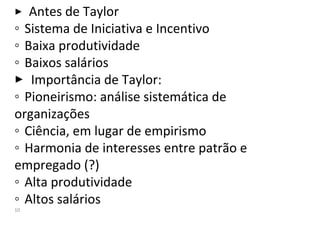  Antes de Taylor
◦ Sistema de Iniciativa e Incentivo
◦ Baixa produtividade
◦ Baixos salários
 Importância de Taylor:
◦ Pioneirismo: análise sistemática de
organizações
◦ Ciência, em lugar de empirismo
◦ Harmonia de interesses entre patrão e
empregado (?)
◦ Alta produtividade
◦ Altos salários
10
 