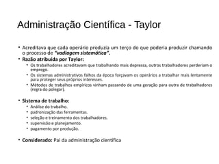 Administração Científica - Taylor
• Acreditava que cada operário produzia um terço do que poderia produzir chamando
o processo de “vadiagem sistemática”.
• Razão atribuída por Taylor:
• Os trabalhadores acreditavam que trabalhando mais depressa, outros trabalhadores perderiam o
emprego.
• Os sistemas administrativos falhos da época forçavam os operários a trabalhar mais lentamente
para proteger seus próprios interesses.
• Métodos de trabalhos empíricos vinham passando de uma geração para outra de trabalhadores
(regra do polegar).
• Sistema de trabalho:
• Análise do trabalho.
• padronização das ferramentas.
• seleção e treinamento dos trabalhadores.
• supervisão e planejamento.
• pagamento por produção.
• Considerado: Pai da administração científica
 