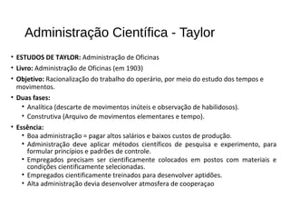 Administração Científica - Taylor
• ESTUDOS DE TAYLOR: Administração de Oficinas
• Livro: Administração de Oficinas (em 1903)
• Objetivo: Racionalização do trabalho do operário, por meio do estudo dos tempos e
movimentos.
• Duas fases:
• Analítica (descarte de movimentos inúteis e observação de habilidosos).
• Construtiva (Arquivo de movimentos elementares e tempo).
• Essência:
• Boa administração = pagar altos salários e baixos custos de produção.
• Administração deve aplicar métodos científicos de pesquisa e experimento, para
formular princípios e padrões de controle.
• Empregados precisam ser cientificamente colocados em postos com materiais e
condições cientificamente selecionadas.
• Empregados cientificamente treinados para desenvolver aptidões.
• Alta administração devia desenvolver atmosfera de cooperaçao
 