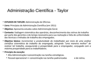 Administração Científica - Taylor
• ESTUDOS DE TAYLOR: Administração de Oficinas
• Livro: Princípios de Administração Científica (em 1911)
• Objetivo: Apresenta estudos sobre Administração Geral.
• Contexto: Vadiagem sistemática dos operários, desconhecimento das rotinas de trabalho
por parte dos gerentes e do tempo necessário para sua realização e falta de uniformidade
das técnicas e métodos de trabalho dos empregados.
• Objetivo básico: Incrementar a produtividade do trabalhador por meio de uma análise
científica sistemática do trabalho do empregado, atingindo “uma maneira melhor” de
realizar tal trabalho, assegurando a prosperidade para o empregador, conjugada com a
máxima prosperidade para os trabalhadores.
• Princípio da exceção:
• Alta Administração=>concentração nas tarefas estratégicas.
• Pessoal operacional => concentração nas tarefas padronizadas e de rotina.
 