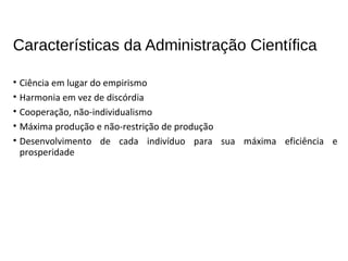 Características da Administração Científica
• Ciência em lugar do empirismo
• Harmonia em vez de discórdia
• Cooperação, não-individualismo
• Máxima produção e não-restrição de produção
• Desenvolvimento de cada indivíduo para sua máxima eficiência e
prosperidade
 