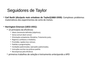Seguidores de Taylor
• Carl Barth (discípulo mais ortodoxo de Taylor)(1860-1939): Complexos problemas
matemáticos dos experimentos de corte de metais.
• Harrington Emerson (1853-1931):
• 12 princípios da eficiência:
• Ideais claramente definidos (objetivos);
• Senso comum (bom senso)
• Orientação competente; Disciplina; Tratamento justo;
• Registros confiáveis e imediatos;
• Prontidão, rapidez (nas rotinas);
• Padrões e programações;
• Condições padronizadas; operações padronizadas;
• Instruções escritas nas práticas-padrão
• Recompensas pela eficiência
• primeiros trabalhos de seleção e treinamento antecipando a APO
 