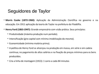 Seguidores de Taylor
• Morris Cooke (1872-1960): Aplicação da Administração Científica no governo e na
educação. Em 1911 aplicação da teoria de Taylor na prefeitura da Filadélfia.
• Henry Ford (1863-1947): Grande empresário com visão prática. Seus princípios:
• Produtividade (máxima produção num período).
• Intensificação (giro capital com mínima imobilização do mesmo).
• Economicidade (mínimo matéria-prima).
• A política de Henry Ford se alicerçou na produção em massa, em série e em cadeia
contínua; no pagamento de altos salários e na fixação de preços mínimos para os bens
produzidos.
• Cria a linha de montagem (1913): 1 carro a cada 84 minutos
 
