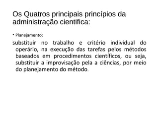 Os Quatros principais princípios da
administração cientifica:
• Planejamento:
substituir no trabalho e critério individual do
operário, na execução das tarefas pelos métodos
baseados em procedimentos científicos, ou seja,
substituir a improvisação pela a ciências, por meio
do planejamento do método.
 