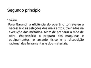 Segundo principio
• Preparo:
Para Garantir a eficiência do operário tornava-se a
necessário as seleções dos mais aptos, treina-los na
execução dos métodos. Alem de preparar a mão de
obra, énecessário o preparo das maquinas e
equipamentos, o arranjo físico e a disposição
racional das ferramentas e dos materiais.
 
