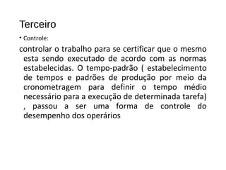 Terceiro
• Controle:
controlar o trabalho para se certificar que o mesmo
esta sendo executado de acordo com as normas
estabelecidas. O tempo-padrão ( estabelecimento
de tempos e padrões de produção por meio da
cronometragem para definir o tempo médio
necessário para a execução de determinada tarefa)
, passou a ser uma forma de controle do
desempenho dos operários
 