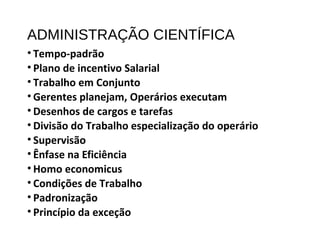 ADMINISTRAÇÃO CIENTÍFICA
• Tempo-padrão
• Plano de incentivo Salarial
• Trabalho em Conjunto
• Gerentes planejam, Operários executam
• Desenhos de cargos e tarefas
• Divisão do Trabalho especialização do operário
• Supervisão
• Ênfase na Eficiência
• Homo economicus
• Condições de Trabalho
• Padronização
• Princípio da exceção
 