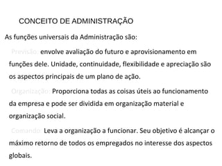 CONCEITO DE ADMINISTRAÇÃO
As funções universais da Administração são:
Previsão: envolve avaliação do futuro e aprovisionamento em
funções dele. Unidade, continuidade, flexibilidade e apreciação são
os aspectos principais de um plano de ação.
Organização: Proporciona todas as coisas úteis ao funcionamento
da empresa e pode ser dividida em organização material e
organização social.
Comando: Leva a organização a funcionar. Seu objetivo é alcançar o
máximo retorno de todos os empregados no interesse dos aspectos
globais.
 