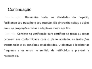 Continuação
Coordenação: Harmoniza todas as atividades do negócio,
facilitando seu trabalho e seu sucesso. Ela sincroniza coisas e ações
em suas proporções certas e adapta os meios aos fins.
Controle: Consiste na verificação para certificar se todas as coisas
ocorrem em conformidade com o plano adotado, as instruções
transmitidas e os princípios estabelecidos. O objetivo é localizar as
fraquezas e os erros no sentido de retificá-los e prevenir a
recorrência.
 