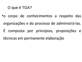 O que é TGA?
•o corpo de conhecimentos a respeito das
organizações e do processo de administrá-las.
É composta por princípios, proposições e
técnicas em permanente elaboração
 