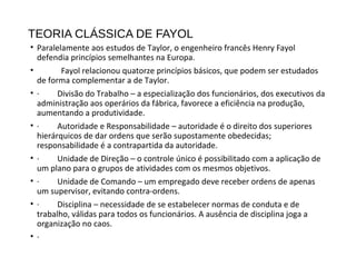 TEORIA CLÁSSICA DE FAYOL
• Paralelamente aos estudos de Taylor, o engenheiro francês Henry Fayol
defendia princípios semelhantes na Europa.
• Fayol relacionou quatorze princípios básicos, que podem ser estudados
de forma complementar a de Taylor.
• · Divisão do Trabalho – a especialização dos funcionários, dos executivos da
administração aos operários da fábrica, favorece a eficiência na produção,
aumentando a produtividade.
• · Autoridade e Responsabilidade – autoridade é o direito dos superiores
hierárquicos de dar ordens que serão supostamente obedecidas;
responsabilidade é a contrapartida da autoridade.
• · Unidade de Direção – o controle único é possibilitado com a aplicação de
um plano para o grupos de atividades com os mesmos objetivos.
• · Unidade de Comando – um empregado deve receber ordens de apenas
um supervisor, evitando contra-ordens.
• · Disciplina – necessidade de se estabelecer normas de conduta e de
trabalho, válidas para todos os funcionários. A ausência de disciplina joga a
organização no caos.
• ·
 