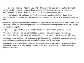 • · Espírito de Corpo – (“Sprit de corps”) – O trabalho deve ser conjunto, facilitado pela
comunicação dentro das equipes.Os componentes de um mesmo grupo precisam ter
consciência consciências de classe, para com isso defender seus propósitos.
• Ao lado dos princípios gerais, Fayol enunciou as funções precípuas da gerência
administrativa. O conjunto das funções administrativas forma o processo administrativo. São
elas:
• Planejar - significa estabelecer os objetivos da organização, especificando a forma como serão
atingidos. Parte de uma sondagem do futuro, desenvolvendo um plano de ações para atingir
os objetivos traçados.
• Comandar - significa fazer com que os subordinados executem o que deve ser feito.
• Organizar - é a forma de coordenar todos os recursos da empresa, sejam humanos,
financeiros ou materiais, alocando-os da melhor forma, segundo o planejamento traçado.
• Controlar - o controle das atividades desenvolvidas permite maximizar a probabilidade de
que tudo ocorra conforme as regras estabelecidas e as ordens ditadas.
• Coordenar - a implantação de qualquer planejamento seria inviável sem a coordenação das
atitudes e esforços de toda a organização (departamentos e pessoal), tendo em vista os
objetivos traçados.
 