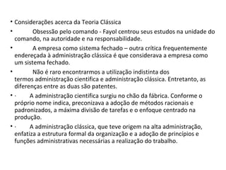 • Considerações acerca da Teoria Clássica
• Obsessão pelo comando - Fayol centrou seus estudos na unidade do
comando, na autoridade e na responsabilidade.
• A empresa como sistema fechado – outra crítica frequentemente
endereçada à administração clássica é que considerava a empresa como
um sistema fechado.
• Não é raro encontrarmos a utilização indistinta dos
termos administração cientifica e administração clássica. Entretanto, as
diferenças entre as duas são patentes.
• · A administração cientifica surgiu no chão da fábrica. Conforme o
próprio nome indica, preconizava a adoção de métodos racionais e
padronizados, a máxima divisão de tarefas e o enfoque centrado na
produção.
• · A administração clássica, que teve origem na alta administração,
enfatiza a estrutura formal da organização e a adoção de princípios e
funções administrativas necessárias a realização do trabalho.
 