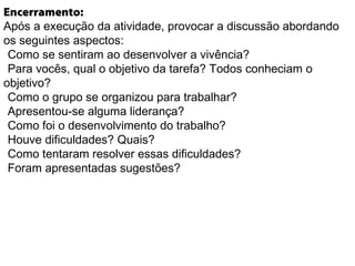 Encerramento:
Após a execução da atividade, provocar a discussão abordando
os seguintes aspectos:
Como se sentiram ao desenvolver a vivência?
Para vocês, qual o objetivo da tarefa? Todos conheciam o
objetivo?
Como o grupo se organizou para trabalhar?
Apresentou-se alguma liderança?
Como foi o desenvolvimento do trabalho?
Houve dificuldades? Quais?
Como tentaram resolver essas dificuldades?
Foram apresentadas sugestões?
 