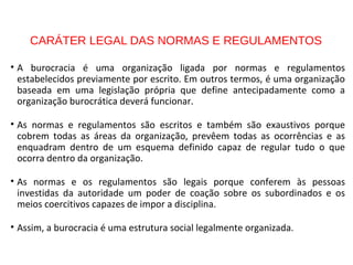 CARÁTER LEGAL DAS NORMAS E REGULAMENTOS
• A burocracia é uma organização ligada por normas e regulamentos
estabelecidos previamente por escrito. Em outros termos, é uma organização
baseada em uma legislação própria que define antecipadamente como a
organização burocrática deverá funcionar.
• As normas e regulamentos são escritos e também são exaustivos porque
cobrem todas as áreas da organização, prevêem todas as ocorrências e as
enquadram dentro de um esquema definido capaz de regular tudo o que
ocorra dentro da organização.
• As normas e os regulamentos são legais porque conferem às pessoas
investidas da autoridade um poder de coação sobre os subordinados e os
meios coercitivos capazes de impor a disciplina.
• Assim, a burocracia é uma estrutura social legalmente organizada.
 