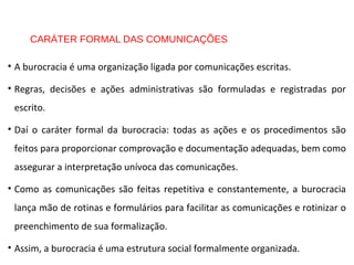 CARÁTER FORMAL DAS COMUNICAÇÕES
• A burocracia é uma organização ligada por comunicações escritas.
• Regras, decisões e ações administrativas são formuladas e registradas por
escrito.
• Daí o caráter formal da burocracia: todas as ações e os procedimentos são
feitos para proporcionar comprovação e documentação adequadas, bem como
assegurar a interpretação unívoca das comunicações.
• Como as comunicações são feitas repetitiva e constantemente, a burocracia
lança mão de rotinas e formulários para facilitar as comunicações e rotinizar o
preenchimento de sua formalização.
• Assim, a burocracia é uma estrutura social formalmente organizada.
 