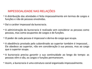IMPESSOALIDADE NAS RELAÇÕES
• A distribuição das atividades é feita impessoalmente em termos de cargos e
funções e não de pessoas envolvidas.
• Daí o caráter impessoal da burocracia.
• A administração da burocracia é realizada sem considerar as pessoas como
pessoas, mas como ocupantes de cargos e de funções.
• O poder de cada pessoa é impessoal e deriva do cargo que ocupa.
• A obediência prestada pelo subordinado ao superior também é impessoal, .
Ele obedece ao superior, não em consideração à sua pessoa, mas ao cargo
que o superior ocupa.
• A burocracia precisa garantir a sua continuidade ao longo do tempo: as
pessoas vêm e vão, os cargos e funções permanecem.
• Assim, a burocracia é uma estrutura social organizada impessoalmente.
 