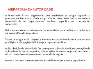 HIERARQUIA DA AUTORIDADE
• A burocracia é uma organização que estabelece os cargos segundo o
princípio da hierarquia. Cada cargo inferior deve estar sob o controle e
supervisão de um cargo superior. Nenhum cargo fica sem controle ou
supervisão.
• Daí a necessidade da hierarquia da autoridade para definir as chefias nos
vários escalões de autoridade.
• Todos os cargos estão dispostos em uma estrutura hierárquica que encerra
privilégios e obrigações definidos por regras específicas.
• A distribuição de autoridade faz com que o subordinado fique protegido da
ação arbitrária do seu superior, pois as ações de ambos se processam dentro
de um conjunto mutuamente reconhecido de regras.
• Assim, a burocracia é uma estrutura social hierarquicamente organizada.
 