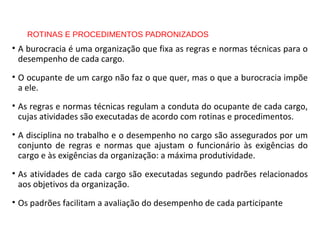 ROTINAS E PROCEDIMENTOS PADRONIZADOS
• A burocracia é uma organização que fixa as regras e normas técnicas para o
desempenho de cada cargo.
• O ocupante de um cargo não faz o que quer, mas o que a burocracia impõe
a ele.
• As regras e normas técnicas regulam a conduta do ocupante de cada cargo,
cujas atividades são executadas de acordo com rotinas e procedimentos.
• A disciplina no trabalho e o desempenho no cargo são assegurados por um
conjunto de regras e normas que ajustam o funcionário às exigências do
cargo e às exigências da organização: a máxima produtividade.
• As atividades de cada cargo são executadas segundo padrões relacionados
aos objetivos da organização.
• Os padrões facilitam a avaliação do desempenho de cada participante
 