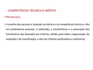 COMPETÊNCIA TÉCNICA E MÉRITO
• Meritocracia.
• A escolha das pessoas é baseada no mérito e na competência técnica e não
em preferências pessoais. A admissão, a transferência e a promoção dos
funcionários são baseadas em critérios, válidos para toda a organização, de
avaliação e de classificação, e não em critérios particulares e arbitrários;
 