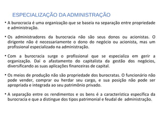 ESPECIALIZAÇÃO DA ADMINISTRAÇÃO
• A burocracia é uma organização que se baseia na separação entre propriedade
e administração.
• Os administradores da burocracia não são seus donos ou acionistas. O
dirigente não é necessariamente o dono do negócio ou acionista, mas um
profissional especializado na administração.
• Com a burocracia surge o profissional que se especializa em gerir a
organização. Daí o afastamento do capitalista da gestão dos negócios,
diversificando as suas aplicações financeiras de capital.
• Os meios de produção não são propriedade dos burocratas. O funcionário não
pode vender, comprar ou herdar seu cargo, e sua posição não pode ser
apropriada e integrada ao seu patrimônio privado.
• A separação entre os rendimentos e os bens é a característica específica da
burocracia e que a distingue dos tipos patrimonial e feudal de administração.
 