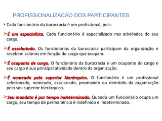 PROFISSIONALIZAÇÃO DOS PARTICIPANTES
• Cada funcionário da burocracia é um profissional, pois:
É um especialista.É um especialista. Cada funcionário é especializado nas atividades do seu
cargo.
É assalariado.É assalariado. Os funcionários da burocracia participam da organização e
recebem salários em função do cargo que ocupam.
É ocupante de cargo.É ocupante de cargo. O funcionário da burocracia é um ocupante de cargo e
seu cargo é sua principal atividade dentro da organização.
É nomeado pelo superior hierárquico.É nomeado pelo superior hierárquico. O funcionário é um profissional
selecionado, nomeado, assalariado, promovido ou demitido da organização
pelo seu superior hierárquico.
Seu mandato é por tempo indeterminado.Seu mandato é por tempo indeterminado. Quando um funcionário ocupa um
cargo, seu tempo de permanência é indefinido e indeterminado.
 