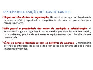 PROFISSIONALIZAÇÃO DOS PARTICIPANTES
Segue carreira dentro da organização.Segue carreira dentro da organização. Na medida em que um funcionário
demonstra mérito, capacidade e competência, ele pode ser promovido para
cargos superiores.
Não possui a propriedade dos meios de produção e administração.Não possui a propriedade dos meios de produção e administração. O
administrador gere a organização em nome dos proprietários e o funcionário,
para trabalhar, precisa de máquinas e equipamentos que não são de sua
propriedade.
É fiel ao cargo e identifica-se com os objetivos da empresa.É fiel ao cargo e identifica-se com os objetivos da empresa. O funcionário
defende os interesses do cargo e da organização em detrimento dos demais
interesses envolvidos.
 