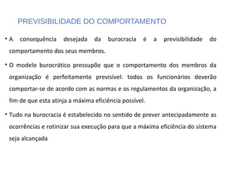 PREVISIBILIDADE DO COMPORTAMENTO
• A consequência desejada da burocracia é a previsibilidade do
comportamento dos seus membros.
• O modelo burocrático pressupõe que o comportamento dos membros da
organização é perfeitamente previsível: todos os funcionários deverão
comportar-se de acordo com as normas e os regulamentos da organização, a
fim de que esta atinja a máxima eficiência possível.
• Tudo na burocracia é estabelecido no sentido de prever antecipadamente as
ocorrências e rotinizar sua execução para que a máxima eficiência do sistema
seja alcançada
 