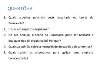QUESTÕES
1. Quais aspectos positivos você ressaltaria na teoria da
Burocracia?
2. E quais os aspectos negativos?
3. Na sua opinião, a teoria da Burocracia pode ser aplicada a
qualquer tipo de organização? Por que?
4. Qual sua opinião sobre a necessidade de papéis e documentos?
5. Quais seriam as alternativas para agilizar uma empresa
burocratizada?
 