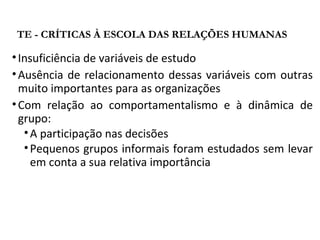 •Insuficiência de variáveis de estudo
•Ausência de relacionamento dessas variáveis com outras
muito importantes para as organizações
•Com relação ao comportamentalismo e à dinâmica de
grupo:
•A participação nas decisões
•Pequenos grupos informais foram estudados sem levar
em conta a sua relativa importância
TE - CRÍTICAS À ESCOLA DAS RELAÇÕES HUMANAS
 