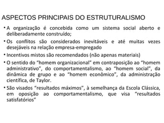 ASPECTOS PRINCIPAIS DO ESTRUTURALISMO
• A organização é concebida como um sistema social aberto e
deliberadamente construído;
• Os conflitos são considerados inevitáveis e até muitas vezes
desejáveis na relação empresa-empregado
• Incentivos mistos são recomendados (não apenas materiais)
• O sentido do “homem organizacional” em contraposição ao “homem
administrativo”, do comportamentalismo, ao “homem social”, da
dinâmica de grupo e ao “homem econômico”, da administração
científica, de Taylor.
• São visados “resultados máximos”, à semelhança da Escola Clássica,
em oposição ao comportamentalismo, que visa “resultados
satisfatórios”
 