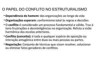 O PAPEL DO CONFLITO NO ESTRUTURALISMO
• Dependência do homem: das organizações ao longo da vida
• Organizações esperam: conformismo total às regras e decisões
• O conflito é considerado um processo fundamental e válido. Traz à
tona frustrações e desinteligências na organização. Refuta a visão
harmônica das escolas anteriores.
• Conflito (conceito): é toda e qualquer espécie de oposição ou
interação antagônica entre duas ou mais pessoas ou partes.
• Negociação: Conjunto de técnicas que visam resolver, solucionar
ou eliminar fatos geradores de conflitos.
 