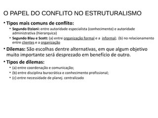 O PAPEL DO CONFLITO NO ESTRUTURALISMO
• Tipos mais comuns de conflito:
• Segundo Etzioni: entre autoridade especialista (conhecimento) e autoridade
administrativa (hierarquica)
• Segundo Blau e Scott: (a) entre organização formal e a informal; (b) no relacionamento
entre clientes e a organização
• Dilemas: São escolhas dentre alternativas, em que algum objetivo
muito importante será desprezado em benefício de outro.
• Tipos de dilemas:
• (a) entre coordenação e comunicação;
• (b) entre disciplina burocrática e conhecimento profissional;
• (c) entre necessidade de planej. centralizado
 
