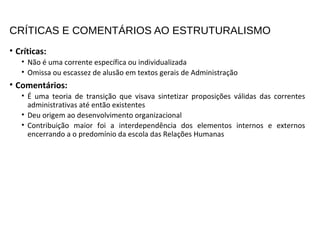 CRÍTICAS E COMENTÁRIOS AO ESTRUTURALISMO
• Críticas:
• Não é uma corrente específica ou individualizada
• Omissa ou escassez de alusão em textos gerais de Administração
• Comentários:
• É uma teoria de transição que visava sintetizar proposições válidas das correntes
administrativas até então existentes
• Deu origem ao desenvolvimento organizacional
• Contribuição maior foi a interdependência dos elementos internos e externos
encerrando a o predomínio da escola das Relações Humanas
 