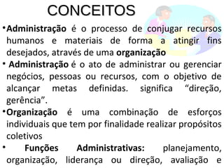 CONCEITOSCONCEITOS
•Administração é o processo de conjugar recursos
humanos e materiais de forma a atingir fins
desejados, através de uma organização
• Administração é o ato de administrar ou gerenciar
negócios, pessoas ou recursos, com o objetivo de
alcançar metas definidas. significa “direção,
gerência”.
•Organização é uma combinação de esforços
individuais que tem por finalidade realizar propósitos
coletivos
• Funções Administrativas: planejamento,
organização, liderança ou direção, avaliação e
 