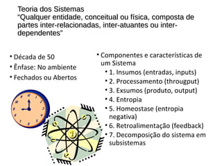 Teoria dos SistemasTeoria dos Sistemas
“Qualquer entidade, conceitual ou física, composta de“Qualquer entidade, conceitual ou física, composta de
partes inter-relacionadas, inter-atuantes ou inter-partes inter-relacionadas, inter-atuantes ou inter-
dependentes”dependentes”
• Década de 50
• Ênfase: No ambiente
• Fechados ou Abertos
• Componentes e características de
um Sistema
• 1. Insumos (entradas, inputs)
• 2. Processamento (througput)
• 3. Exsumos (produto, output)
• 4. Entropia
• 5. Homeostase (entropia
negativa)
• 6. Retroalimentação (feedback)
• 7. Decomposição do sistema em
subsistemas
 