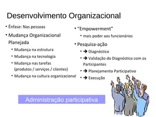 Desenvolvimento Organizacional
• Ênfase: Nas pessoas
• Mudança Organizacional
Planejada
• Mudança na estrutura
• Mudança na tecnologia
• Mudança nas tarefas
(produtos / serviços / clientes)
• Mudança na cultura organizacional
• “Empowerment”
• mais poder aos funcionários
• Pesquisa-ação
•  Diagnóstico
•  Validação do Diagnóstico com os
Participantes
•  Planejamento Participativo
•  Execução
Administração participativa
 
