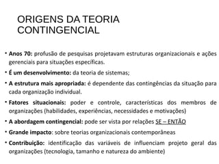 ORIGENS DA TEORIA
CONTINGENCIAL
• Anos 70: profusão de pesquisas projetavam estruturas organizacionais e ações
gerenciais para situações específicas.
• É um desenvolvimento: da teoria de sistemas;
• A estrutura mais apropriada: é dependente das contingências da situação para
cada organização individual.
• Fatores situacionais: poder e controle, características dos membros de
organizações (habilidades, experiências, necessidades e motivações)
• A abordagem contingencial: pode ser vista por relações SE – ENTÃO
• Grande impacto: sobre teorias organizacionais contemporâneas
• Contribuição: identificação das variáveis de influenciam projeto geral das
organizações (tecnologia, tamanho e natureza do ambiente)
 