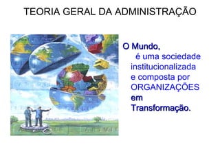 TEORIA GERAL DA ADMINISTRAÇÃO
O Mundo,
é uma sociedade
institucionalizada
e composta por
ORGANIZAÇÕES
em
Transformação.
 