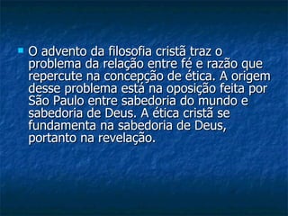 O advento da filosofia cristã traz o problema da relação entre fé e razão que repercute na concepção de ética. A origem desse problema está na oposição feita por São Paulo entre sabedoria do mundo e sabedoria de Deus. A ética cristã se fundamenta na sabedoria de Deus, portanto na revelação.  
