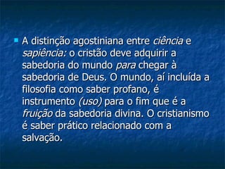 A distinção agostiniana entre  ciência  e  sapiência:  o cristão deve adquirir a sabedoria do mundo  para  chegar à sabedoria de Deus. O mundo, aí incluída a filosofia como saber profano, é instrumento  (uso)  para o fim que é a  fruição  da sabedoria divina. O cristianismo é saber prático relacionado com a salvação.  