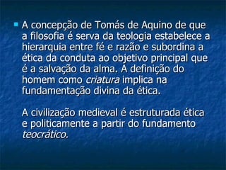 A concepção de Tomás de Aquino de que a filosofia é serva da teologia estabelece a hierarquia entre fé e razão e subordina a ética da conduta ao objetivo principal que é a salvação da alma. A definição do homem como  criatura  implica na fundamentação divina da ética.  A civilização medieval é estruturada ética e politicamente a partir do fundamento  teocrático.   
