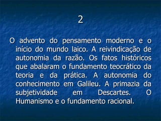 2 O advento do pensamento moderno e o início do mundo laico. A reivindicação de autonomia da razão. Os fatos históricos que abalaram o fundamento teocrático da teoria e da prática. A autonomia do conhecimento em Galileu. A primazia da subjetividade em Descartes. O Humanismo e o fundamento racional.  