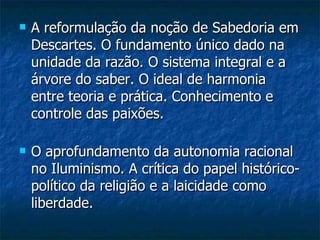 A reformulação da noção de Sabedoria em Descartes. O fundamento único dado na unidade da razão. O sistema integral e a árvore do saber. O ideal de harmonia entre teoria e prática. Conhecimento e controle das paixões.  O aprofundamento da autonomia racional no Iluminismo. A crítica do papel histórico-político da religião e a laicidade como liberdade.  