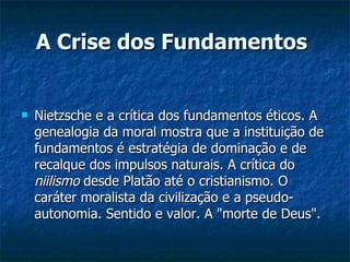 A Crise dos Fundamentos   Nietzsche e a crítica dos fundamentos éticos. A genealogia da moral mostra que a instituição de fundamentos é estratégia de dominação e de recalque dos impulsos naturais. A crítica do  niilismo  desde Platão até o cristianismo. O caráter moralista da civilização e a pseudo-autonomia. Sentido e valor. A "morte de Deus".  
