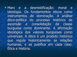 Marx e a desmistificação: moral e ideologia. Os fundamentos éticos como instrumentos de dominação. A análise ético-política do processo histórico de ascensão e consolidação da classe burguesa como dominante. A afirmação ideológica dos valores burgueses como universais. A ética é um produto histórico que regula historicamente as relações humanas, e as justifica em cada caso. Ética e história.  