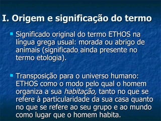 I. Origem e significação do termo   Significado original do termo ETHOS na língua grega usual: morada ou abrigo de animais (significado ainda presente no termo etologia).  Transposição para o universo humano: ETHOS como o modo pelo qual o homem organiza a sua  habitação,  tanto no que se refere à particularidade da sua casa quanto no que se refere ao seu grupo e ao mundo como lugar que o homem habita.  